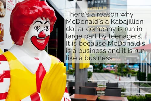 There is a reason why McDonald’s a Kabajillion dollar company is run in large part by teenagers. It is because McDonald’s is a business and it is run like a business.